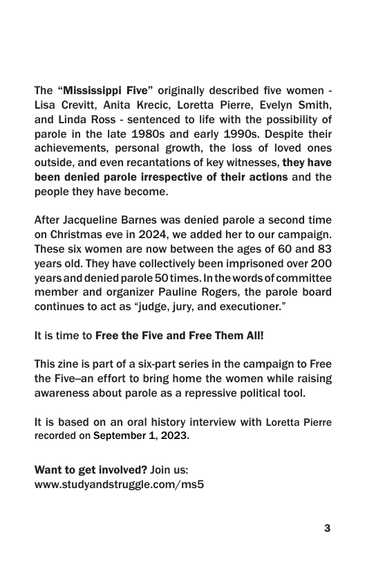 The “Mississippi Five” originally described five women - Lisa Crevitt, Anita Krecic, Loretta Pierre, Evelyn Smith, and Linda Ross - sentenced to life with the possibility of parole in the late 1980s and early 1990s. Despite their achievements, personal growth, the loss of loved ones outside, and even recantations of key witnesses, they have been denied parole irrespective of their actions and the people they have become. After Jacqueline Bames was denied parole a second time on Christmas eve in 2024, we added her to our campaign. These six women are now between the ages of 60 and 83 years old. They have collectively been imprisoned over 200 yearsand denied parole 50times. In the words of committee member and organizer Pauline Rogers, the parole board continues to act as “judge, jury, and executioner.” It s time to Free the Five and Free Them All! This zine is part of a six-part series in the campaign to Free the Five-an effort to bring home the women while raising awareness about parole as a repressive political tool. It is based on an oral history interview with Loretta Pierre recorded on September 1, 2023. Want to get involved? Join us: www.studyandstruggle.com/ms5